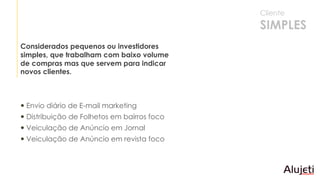 Envio diário de E-mail marketing
 Distribuição de Folhetos em bairros foco
 Veiculação de Anúncio em Jornal
 Veiculação de Anúncio em revista foco
Considerados pequenos ou investidores
simples, que trabalham com baixo volume
de compras mas que servem para indicar
novos clientes.
Cliente
SIMPLES
 