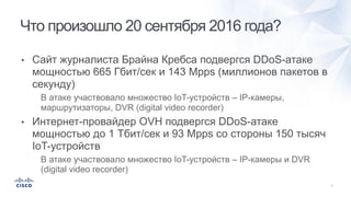 • Сайт журналиста Брайна Кребса подвергся DDoS-атаке
мощностью 665 Гбит/сек и 143 Mpps (миллионов пакетов в
секунду)
• В атаке участвовало множество IoT-устройств – IP-камеры,
маршрутизаторы, DVR (digital video recorder)
• Интернет-провайдер OVH подвергся DDoS-атаке
мощностью до 1 Тбит/сек и 93 Mpps со стороны 150 тысяч
IoT-устройств
• В атаке участвовало множество IoT-устройств – IP-камеры и DVR
(digital video recorder)
Что произошло 20 сентября 2016 года?
 