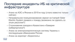 • Атака на АЭС в Японии в 2015-м году (стало известно только
сейчас)
• Неправильное позиционирование зеркал на Ivanpah Solar
Electric System привело к пожару (возможно ли сделать со
злым умыслом?)
• Столкновение поездов в Казахстане и Баварии
(киберпричина?)
• Атака на электроэнергетическую систему Украины с
последующим обвинением России
• Атака на аэропорт «Борисполь»
Последние инциденты ИБ на критической
инфраструктуре
 