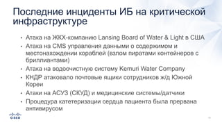 • Атака на ЖКХ-компанию Lansing Board of Water & Light в США
• Атака на CMS управления данными о содержимом и
местонахождении кораблей (взлом пиратами контейнеров с
бриллиантами)
• Атака на водоочистную систему Kemuri Water Company
• КНДР атаковало почтовые ящики сотрудников ж/д Южной
Кореи
• Атаки на АСУЗ (СКУД) и медицинские системы/датчики
• Процедура катетеризации сердца пациента была прервана
антивирусом
Последние инциденты ИБ на критической
инфраструктуре
 