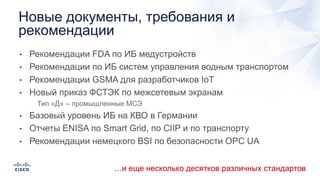 • Рекомендации FDA по ИБ медустройств
• Рекомендации по ИБ систем управления водным транспортом
• Рекомендации GSMA для разработчиков IoT
• Новый приказ ФСТЭК по межсетевым экранам
• Тип «Д» – промышленные МСЭ
• Базовый уровень ИБ на КВО в Германии
• Отчеты ENISA по Smart Grid, по CIIP и по транспорту
• Рекомендации немецкого BSI по безопасности OPC UA
Новые документы, требования и
рекомендации
…и еще несколько десятков различных стандартов
 