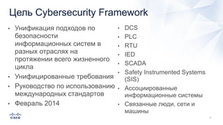 Цель Cybersecurity Framework
• Унификация подходов по
безопасности
информационных систем в
разных отраслях на
протяжении всего жизненного
цикла
• Унифицированные требования
• Руководство по использованию
международных стандартов
• Февраль 2014
• DCS
• PLC
• RTU
• IED
• SCADA
• Safety Instrumented Systems
(SIS)
• Ассоциированные
информационные системы
• Связанные люди, сети и
машины
 