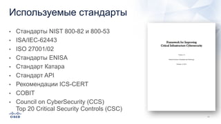 Используемые стандарты
• Стандарты NIST 800-82 и 800-53
• ISA/IEC-62443
• ISO 27001/02
• Стандарты ENISA
• Стандарт Катара
• Стандарт API
• Рекомендации ICS-CERT
• COBIT
• Council on CyberSecurity (CCS)
Top 20 Critical Security Controls (CSC)
 