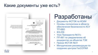 Какие документы уже есть?
• Документы ФСТЭК по КСИИ
• Основы госполитики в области
обеспечения безопасности АСУ
ТП КВО
• ФЗ-256
• Указ Президента №31с
• ПП-861 по уведомлению об
инцидентах на объектах ТЭК
• Приказ ФСТЭК №31
• Методические рекомендации по
созданию центров ГосСОПКИ
Разработаны
 