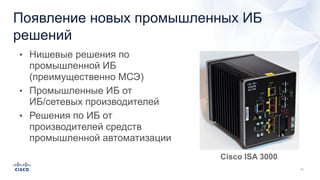Появление новых промышленных ИБ
решений
• Нишевые решения по
промышленной ИБ
(преимущественно МСЭ)
• Промышленные ИБ от
ИБ/сетевых производителей
• Решения по ИБ от
производителей средств
промышленной автоматизации
Cisco ISA 3000
 