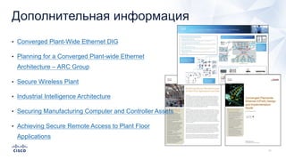 Дополнительная информация
• Converged Plant-Wide Ethernet DIG
• Planning for a Converged Plant-wide Ethernet
Architecture – ARC Group
• Secure Wireless Plant
• Industrial Intelligence Architecture
• Securing Manufacturing Computer and Controller Assets
• Achieving Secure Remote Access to Plant Floor
Applications
 