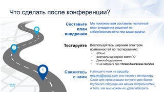 Свяжитесь
с нами
Тестируйте
Составьте
план
внедрения
Напишите нам на security-
request@cisco.com или своему менеджеру
Cisco для организации встречи для более
глубокого обсуждения ваших потребностей
и того, как мы можем их удовлетворить
Воспользуйтесь широким спектром
возможностей по тестированию:
• dCloud
• Виртуальные версии всего ПО
• Демо-оборудование
• И не забудьте про Threat Awareness Service
Мы поможем вам составить поэтапный
план внедрения решений по
кибербезопасности под ваши задачи
Что сделать после конференции?
 