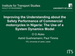 Institute for Transport Studies 
FACULTY OF ENVIRONMENT 
Improving the Understanding about the 
Safety Performance of Commercial 
motorcycles in Nigeria: The Use of a 
System Dynamics Model 
O O Aluko 
Astrid Guehnemann; Paul Timms 
ITS, University of Leeds, Leeds 
 