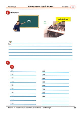 Alumno/a                   Más números, ¿Qué hora es?            Unidad 5   2


3   Números


                                                             veinticinco
                         25




4
    4.1

    101                                       200
    102                                       300
    103                                       400
    115                                       500
    168                                       600
    182                                       700
    159                                       800
    144                                       900
    173

    199

Método de enseñanza de castellano para chinos - La Formiga                      18
 