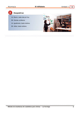 Alumno/a                             El Alfabeto             Unidad 1   4


 3      Despedirse

     A - Bueno, nada más por hoy.

     B - Gracias, profesora.

     A - Igualmente, hasta mañana.

     B - Adiós, hasta mañana.




Método de enseñanza de castellano para chinos - La Formiga                  4
 