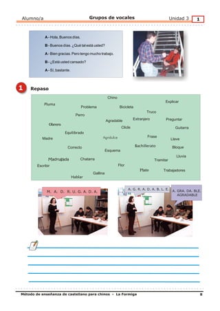 Alumno/a                                   Grupos de vocales                                       Unidad 3      1


             A - Hola, Buenos días.

             B - Buenos días. ¿Qué tal está usted?

             A - Bien gracias. Pero tengo mucho trabajo.

             B - ¿Está usted cansado?

             A - Sí, bastante.




1   Repaso
                                                       Chino
                                                                                             Explicar
            Pluma
                                      Problema                 Bicicleta
                                                                                  Truco
                                   Perro
                                                      Agradable           Extranjero          Preguntar
               Obrero
                                                                 Clicle                              Guitarra
                          Equilibrado
                                                  Agridulce                       Frase
           Madre                                                                                   Llave

                            Correcto                                       Bachillerato             Bloque
                                                      Esquema
                                                                                                      Lluvia
               Madrugada             Chatarra                                          Tramitar
        Escribir                                               Flor
                                                                              Plato         Trabajadores
                                            Gallina
                                 Hablar


                                                                      A. G. R. A. D. A. B. L. E.
              M. A. D. R. U. G. A. D. A.                                                            A. GRA. DA. BLE.
                                                                                                       AGRADABLE




Método de enseñanza de castellano para chinos - La Formiga                                                           8
 