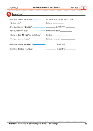 Alumno/a                      ¿Puede repetir, por favor?                  Unidad 6   5


9   Complete

¿Cómo se escribe su nombre?                 Mi nombre se escribe X U X I N G

¿Qué es esto?                               Esto es ___________

¿Qué quiere decir “Gracias”                 _________ quiere decir _________

¿Qué quiere decir esto?                     Esto quiere decir ____________

¿Cómo se dice “Ni Hao” en castellano?       Se dice _______________

¿Cómo se pronuncia esto?                    Esto se pronuncia ______________


¿Cómo se escribe “de nada”?                 __________ se escribe __________

¿Cómo se deletrea “de nada”                 __________ se deletrea __________




Método de enseñanza de castellano para chinos - La Formiga                               26
 