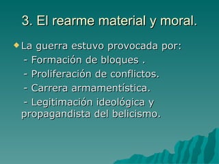 3. El rearme material y moral. La guerra estuvo provocada por: - Formación de bloques . - Proliferación de conflictos. - Carrera armamentística. - Legitimación ideológica y propagandista del belicismo. 