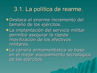 3.1. La política de rearme. Destaca el enorme incremento del tamaño de los ejércitos. La implantación del servicio militar permitió asegurar la rápida movilización de los efectivos militares. La carrera armamentística se basó en el mejor equipamiento tecnológico de los ejércitos. 
