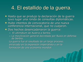 4. El estallido de la guerra. Hasta que se produjo la declaración de la guerra tuvo lugar una ronda de consultas diplomáticas. Hubo intentos de convocatoria de una nueva conferencia internacional, que no cuajaron. Dos hechos desencadenaron la guerra: El ultimátum de Austria a Serbia. La movilización general decretada por Rusia en defensa de Serbia. La guerra fue el resultado de un largo proceso, enraizado en la expansión imperialista y en la formación de una economía mundial. 