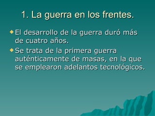 1. La guerra en los frentes. El desarrollo de la guerra duró más de cuatro años. Se trata de la primera guerra auténticamente de masas, en la que se emplearon adelantos tecnológicos. 