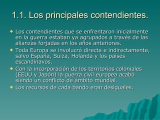 1.1. Los principales contendientes. Los contendientes que se enfrentaron inicialmente en la guerra estaban ya agrupados a través de las alianzas forjadas en los años anteriores. Toda Europa se involucró directa e indirectamente, salvo España, Suiza, Holanda y los países escandinavos. Con la incorporación de los territorios coloniales (EEUU y Japón) la guerra civil europea acabó siendo un conflicto de ámbito mundial. Los recursos de cada bando eran desiguales. 