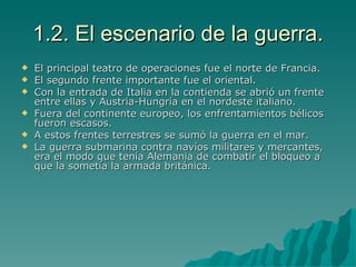 1.2. El escenario de la guerra. El principal teatro de operaciones fue el norte de Francia. El segundo frente importante fue el oriental. Con la entrada de Italia en la contienda se abrió un frente entre ellas y Austria-Hungría en el nordeste italiano. Fuera del continente europeo, los enfrentamientos bélicos fueron escasos. A estos frentes terrestres se sumó la guerra en el mar. La guerra submarina contra navíos militares y mercantes, era el modo que tenía Alemania de combatir el bloqueo a que la sometía la armada británica. 
