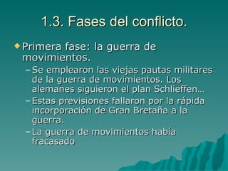 1.3. Fases del conflicto. Primera fase: la guerra de movimientos. Se emplearon las viejas pautas militares de la guerra de movimientos. Los alemanes siguieron el plan Schlieffen… Estas previsiones fallaron por la rápida incorporación de Gran Bretaña a la guerra. La guerra de movimientos había fracasado 