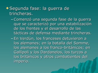 Segunda fase: la guerra de trincheras. Comenzó una segunda fase de la guerra que se caracterizó por una estabilización de los frentes y el desarrollo de las tácticas de defensa mediante trincheras. En Verdún, los franceses detuvieron a los alemanes; en la batalla del Somme, los alemanes a los franco-británicos; en Gallípoli y los Dardanelos, los turcos a los británicos y otros combatientes del imperio. 