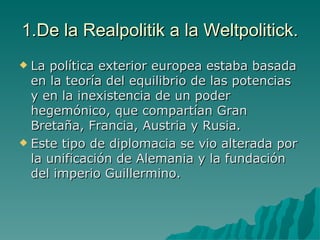 1.De la Realpolitik a la Weltpolitick. La política exterior europea estaba basada en la teoría del equilibrio de las potencias y en la inexistencia de un poder hegemónico, que compartían Gran Bretaña, Francia, Austria y Rusia. Este tipo de diplomacia se vio alterada por la unificación de Alemania y la fundación del imperio Guillermino. 