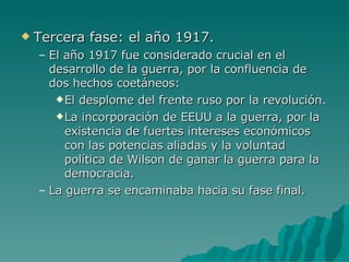 Tercera fase: el año 1917. El año 1917 fue considerado crucial en el desarrollo de la guerra, por la confluencia de dos hechos coetáneos: El desplome del frente ruso por la revolución. La incorporación de EEUU a la guerra, por la existencia de fuertes intereses económicos con las potencias aliadas y la voluntad política de Wilson de ganar la guerra para la democracia. La guerra se encaminaba hacia su fase final. 