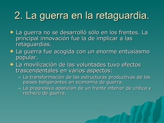2. La guerra en la retaguardia. La guerra no se desarrolló sólo en los frentes. La principal innovación fue la de implicar a las retaguardias. La guerra fue acogida con un enorme entusiasmo popular. La movilización de las voluntades tuvo efectos trascendentales en varios aspectos: La transformación de las estructuras productivas de los países beligerantes en economía de guerra. La progresiva aparición de un frente interior de crítica y rechazo de guerra. 