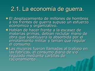 2.1. La economía de guerra. El desplazamiento de millones de hombres a los frentes de guerra supuso un esfuerzo económico y organizativo. Habían de hacer frente a la escasez de materias primas, debían reclutar mano de obra que sustituyera la absorbida por el enrolamiento militar y tenían que regular el consumo. Las mujeres fueron llamadas al trabajo en las fábricas, el consumo diario de vio regulado mediante cartillas de racionamiento… 