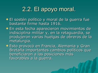 2.2. El apoyo moral. El sostén político y moral de la guerra fue bastante firme hasta 1916. En esta fecha aparecieron movimientos de indisciplina militar y, en la retaguardia, se produjeron varias huelgas de obreros de la metalurgia. Esto provocó en Francia, Alemania y Gran Bretaña importantes cambios políticos que beneficiaron a las posiciones más favorables a la guerra. 