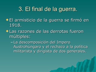 3. El final de la guerra. El armisticio de la guerra se firmó en 1918. Las razones de las derrotas fueron múltiples: La descomposición del Impero Austrohúngaro y el rechazo a la política militarista y dirigista de dos generales. 