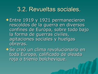 3.2. Revueltas sociales. Entre 1919 y 1921 permanecieron rescoldos de la guerra en diversos confines de Europa, sobre todo bajo la forma de guerras civiles, agitaciones sociales y huelgas obreras. Se creó un clima revolucionario en toda Europa, calificado de oleada roja o trienio bolchevique. 