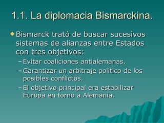 1.1. La diplomacia Bismarckina. Bismarck trató de buscar sucesivos sistemas de alianzas entre Estados con tres objetivos: Evitar coaliciones antialemanas. Garantizar un arbitraje político de los posibles conflictos. El objetivo principal era estabilizar Europa en torno a Alemania. 