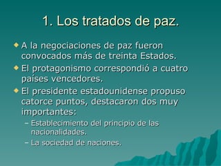 1. Los tratados de paz. A la negociaciones de paz fueron convocados más de treinta Estados. El protagonismo correspondió a cuatro países vencedores. El presidente estadounidense propuso catorce puntos, destacaron dos muy importantes: Establecimiento del principio de las nacionalidades. La sociedad de naciones. 