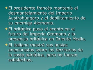 El presidente francés mantenía el desmantelamiento del Imperio Austrohúngaro y el debilitamiento de su enemiga Alemania. El británico puso el acento en el futuro del imperio Otomano y la presencia británica en Oriente Medio. El italiano mostró sus ansias anexionistas sobre los territorios de la costa adriática, pero no fueron satisfechas.  
