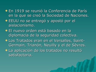 En 1919 se reunió la Conferencia de París en la que se creó la Sociedad de Naciones. EEUU no se entregó y apostó por el aislacionismo. El nuevo orden está basado en la diplomacia de la seguridad colectiva. Los Tratados eran en el Versalles, Saint-Germain, Trianón, Neuilly y el de Sèvres. La aplicación de los tratados no resultó satisfactoria. 