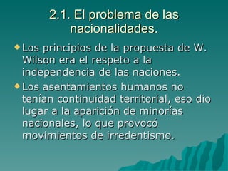 2.1. El problema de las nacionalidades. Los principios de la propuesta de W. Wilson era el respeto a la independencia de las naciones. Los asentamientos humanos no tenían continuidad territorial, eso dio lugar a la aparición de minorías nacionales, lo que provocó movimientos de irredentismo. 
