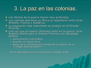 3. La paz en las colonias. Los efectos de la guerra fueron muy profundos. Las colonias alemanas en África se repartieron entre Gran Bretaña, Francia y Sudáfrica. La asignación más importante se produjo en el Oriente Próximo. Una vez que el imperio Otomano entró en la guerra, Gran Bretaña diseñó para el Oriente Próximo una estrategia política. Acercamiento a los árabes. Acuerdo con Sykes-Picot. Apoyo de la reivindicación sionista de la creación de un <<hogar nacional judío>>. No se desembocó en la creación de un Estado Árabe. 
