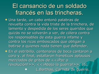 El cansancio de un soldado francés en las trincheras. Una tarde, un cabo entonó palabras de revuelta contra la vida triste de la trinchera, de lamento y despedida de los seres queridos que quizás no se volverán a ver, de cólera contra los responsables de esta guerra infame y contra los ricos emboscados que obligan a batirse a quienes nada tienen que defender. En el estribillo, centenares de boca cantaron a coro y, al final, estallaron frenéticos aplausos mezclados de gritos de <<¡Paz o revolución!>>, <<¡Abajo la guerra!>>, etc. L.Barthas, Carnets de guerre. 
