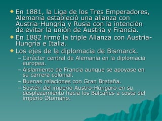 En 1881, la Liga de los Tres Emperadores, Alemania estableció una alianza con Austria-Hungría y Rusia con la intención de evitar la unión de Austria y Francia. En 1882 firmó la triple Alianza con Austria- Hungría e Italia. Los ejes de la diplomacia de Bismarck. Carácter central de Alemania en la diplomacia europea. Aislamiento de Francia aunque se apoyase en su carrera colonial. Buenas relaciones con Gran Bretaña. Sostén del imperio Austro-Húngaro en su desplazamiento hacia los Balcanes a costa del imperio Otomano. 