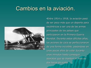 Cambios en la aviación. Entre 1914 y 1918, la aviación pasó de ser poco más que un deporte para excéntricos a ser una de las armas principales de los países que participaron en la Primera Guerra Mundial. Durante estos difíciles años, los aviones de caza se perfeccionaron de una forma increíble, pasándose en unos pocos años de volar durante unos minutos hasta conseguir aparatos que se mantenían más de dos horas en vuelo. 