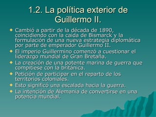 1.2. La política exterior de Guillermo II. Cambió a partir de la década de 1890, coincidiendo con la caída de Bismarck y la formulación de una nueva estrategia diplomática por parte de emperador Guillermo II. El imperio Guillermino comenzó a cuestionar el liderazgo mundial de Gran Bretaña. La creación de una potente marina de guerra que compitiese con la británica. Petición de participar en el reparto de los territorios coloniales. Esto significó una escalada hacia la guerra. La intención de Alemania de convertirse en una potencia mundial. 