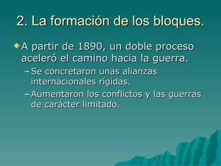 2. La formación de los bloques. A partir de 1890, un doble proceso aceleró el camino hacia la guerra. Se concretaron unas alianzas internacionales rígidas. Aumentaron los conflictos y las guerras de carácter limitado. 