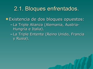 2.1. Bloques enfrentados. Existencia de dos bloques opuestos: La Triple Alianza (Alemania, Austria- Hungría e Italia). La Triple Entente (Reino Unido, Francia y Rusia). 