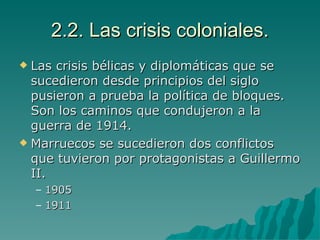 2.2. Las crisis coloniales. Las crisis bélicas y diplomáticas que se sucedieron desde principios del siglo pusieron a prueba la política de bloques. Son los caminos que condujeron a la guerra de 1914. Marruecos se sucedieron dos conflictos que tuvieron por protagonistas a Guillermo II. 1905 1911 