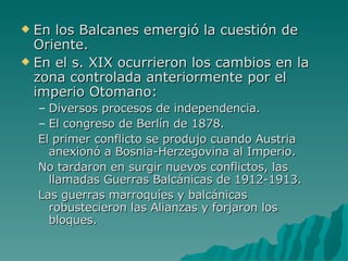 En los Balcanes emergió la cuestión de Oriente. En el s. XIX ocurrieron los cambios en la zona controlada anteriormente por el imperio Otomano: Diversos procesos de independencia. El congreso de Berlín de 1878. El primer conflicto se produjo cuando Austria anexionó a Bosnia-Herzegovina al Imperio. No tardaron en surgir nuevos conflictos, las llamadas Guerras Balcánicas de 1912-1913. Las guerras marroquíes y balcánicas robustecieron las Alianzas y forjaron los bloques. 