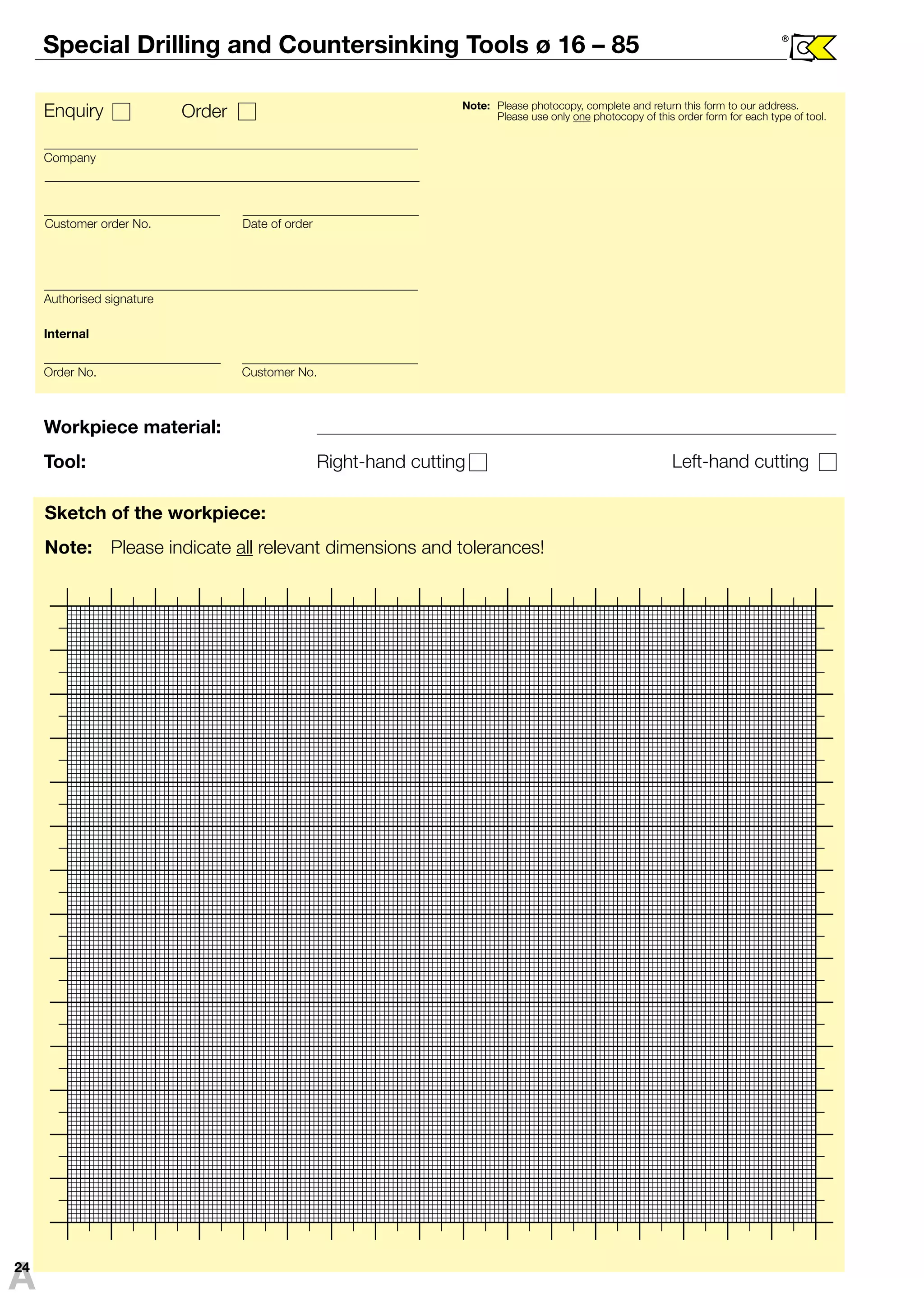 Special Drilling and Countersinking Tools ø 16 – 85 ® 
Enquiry Order Note: Please photocopy, complete and return this form to our address. 
Please use only one photocopy of this order form for each type of tool. 
Company 
Customer order No. Date of order 
Authorised signature 
Internal 
Order No. Customer No. 
Workpiece material: 
Tool: Right-hand cutting 
Left-hand cutting 
Sketch of the workpiece: 
Note: Please indicate all relevant dimensions and tolerances! 
A24 
 
