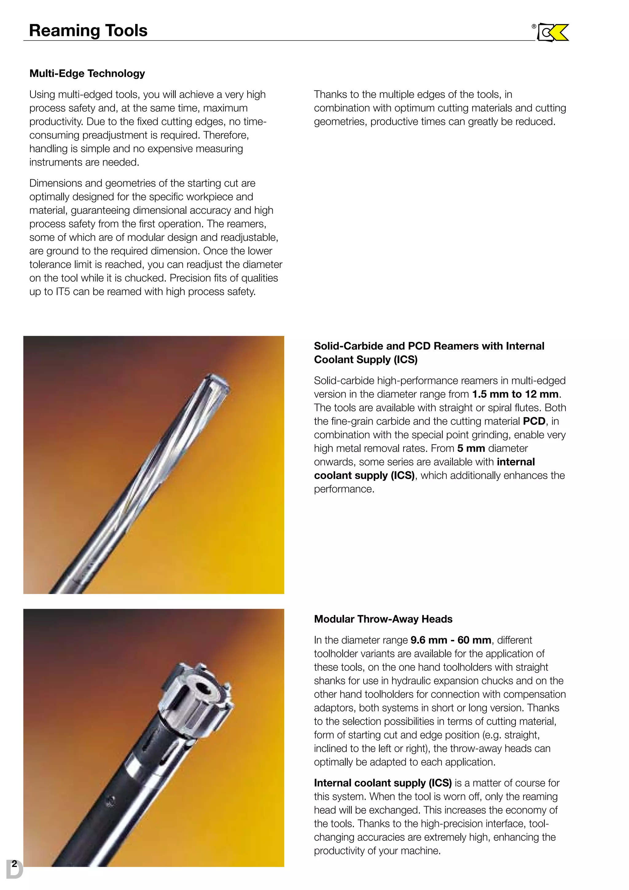 Reaming Tools ® 
Multi-Edge Technology 
Using multi-edged tools, you will achieve a very high 
process safety and, at the same time, maximum 
productivity. Due to the fixed cutting edges, no time-consuming 
preadjustment is required. Therefore, 
handling is simple and no expensive measuring 
instruments are needed. 
Dimensions and geometries of the starting cut are 
optimally designed for the specific workpiece and 
material, guaranteeing dimensional accuracy and high 
process safety from the first operation. The reamers, 
some of which are of modular design and readjustable, 
are ground to the required dimension. Once the lower 
tolerance limit is reached, you can readjust the diameter 
on the tool while it is chucked. Precision fits of qualities 
up to IT5 can be reamed with high process safety. 
Thanks to the multiple edges of the tools, in 
combination with optimum cutting materials and cutting 
geometries, productive times can greatly be reduced. 
Solid-Carbide and PCD Reamers with Internal 
Coolant Supply (ICS) 
Solid-carbide high-performance reamers in multi-edged 
version in the diameter range from 1.5 mm to 12 mm. 
The tools are available with straight or spiral flutes. Both 
the fine-grain carbide and the cutting material PCD, in 
combination with the special point grinding, enable very 
high metal removal rates. From 5 mm diameter 
onwards, some series are available with internal 
coolant supply (ICS), which additionally enhances the 
performance. 
Modular Throw-Away Heads 
In the diameter range 9.6 mm - 60 mm, different 
toolholder variants are available for the application of 
these tools, on the one hand toolholders with straight 
shanks for use in hydraulic expansion chucks and on the 
other hand toolholders for connection with compensation 
adaptors, both systems in short or long version. Thanks 
to the selection possibilities in terms of cutting material, 
form of starting cut and edge position (e.g. straight, 
inclined to the left or right), the throw-away heads can 
optimally be adapted to each application. 
Internal coolant supply (ICS) is a matter of course for 
this system. When the tool is worn off, only the reaming 
head will be exchanged. This increases the economy of 
the tools. Thanks to the high-precision interface, tool-changing 
accuracies are extremely high, enhancing the 
productivity of your machine. 
D2 
 