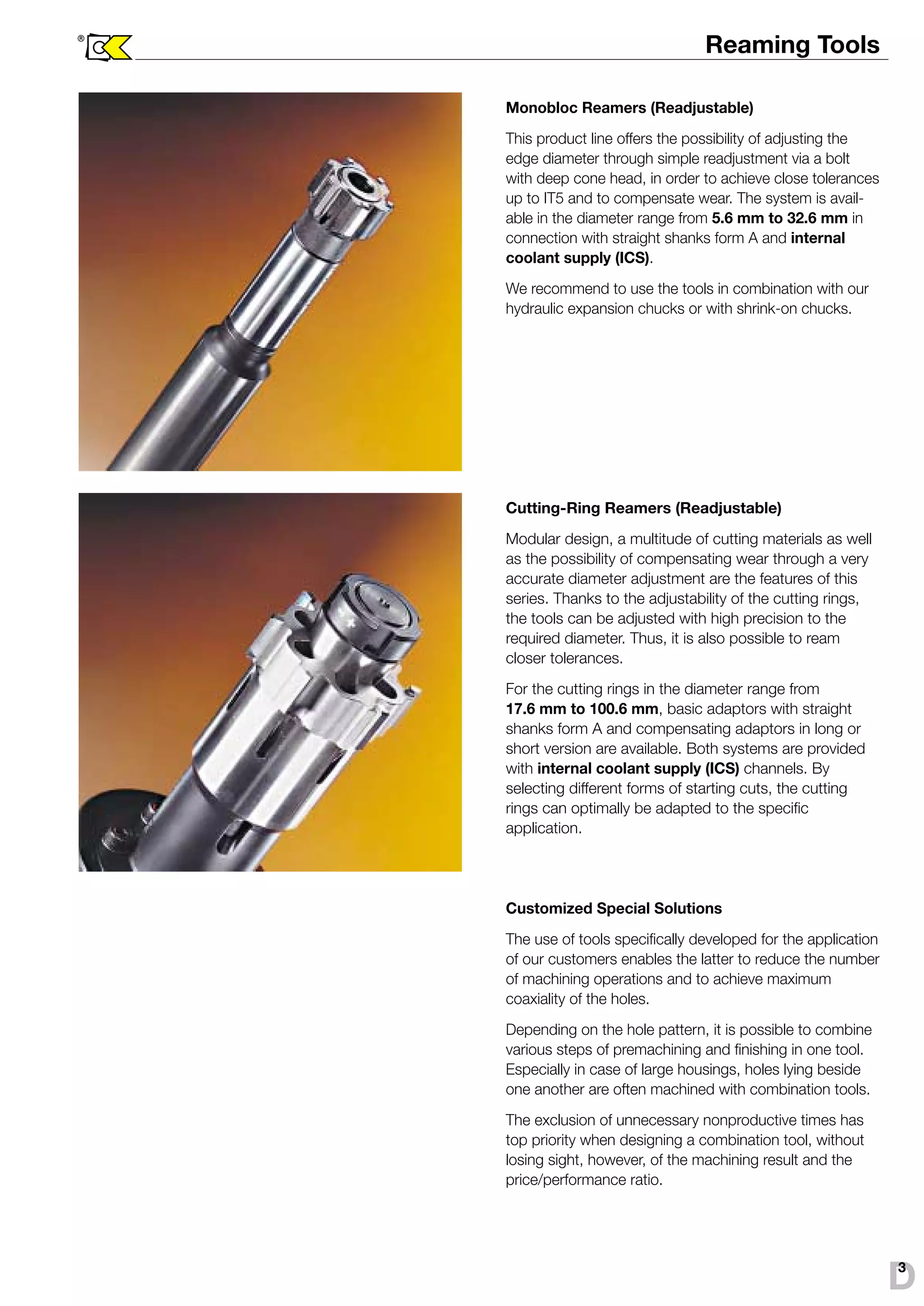 Reaming Tools 
Monobloc Reamers (Readjustable) 
This product line offers the possibility of adjusting the 
edge diameter through simple readjustment via a bolt 
with deep cone head, in order to achieve close tolerances 
up to IT5 and to compensate wear. The system is avail-able 
in the diameter range from 5.6 mm to 32.6 mm in 
connection with straight shanks form A and internal 
coolant supply (ICS). 
We recommend to use the tools in combination with our 
hydraulic expansion chucks or with shrink-on chucks. 
Cutting-Ring Reamers (Readjustable) 
Modular design, a multitude of cutting materials as well 
as the possibility of compensating wear through a very 
accurate diameter adjustment are the features of this 
series. Thanks to the adjustability of the cutting rings, 
the tools can be adjusted with high precision to the 
required diameter. Thus, it is also possible to ream 
closer tolerances. 
For the cutting rings in the diameter range from 
17.6 mm to 100.6 mm, basic adaptors with straight 
shanks form A and compensating adaptors in long or 
short version are available. Both systems are provided 
with internal coolant supply (ICS) channels. By 
selecting different forms of starting cuts, the cutting 
rings can optimally be adapted to the specific 
application. 
Customized Special Solutions 
The use of tools specifically developed for the application 
of our customers enables the latter to reduce the number 
of machining operations and to achieve maximum 
coaxiality of the holes. 
Depending on the hole pattern, it is possible to combine 
various steps of premachining and finishing in one tool. 
Especially in case of large housings, holes lying beside 
one another are often machined with combination tools. 
The exclusion of unnecessary nonproductive times has 
top priority when designing a combination tool, without 
losing sight, however, of the machining result and the 
price/performance ratio. 
® 
D3 
 