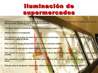 Iluminación de
                           supermercados
•   Entre las necesidades de iluminación de un supermercado se encuentra un alto nivel de iluminación con una
    diferenciación espacial que sirva de rápida orientación.

•   Conseguir llamar la atención de algún objeto en cualquier lugar.

•   destacar género en escaparates.

•   Las superficies de acción, las zonas de productos frescos, las cajas y los accesos deben destacar con diferencias de
    iluminación y guiar al cliente.

•   Para resaltar el frescor del pescado se utilizan luces con tonos azulados.

•   Para resaltar el color des las carnes rojas se utilizan tonos rosas de luz.

•   Para resaltar las frutas y verduras se utilizan luces con un alto índice de reproducción cromática y que resalten
    el brillo.

•   Para panaderías se utilizan tonos amarillos que resalten el color del pan y la sensación del pan caliente recién,
    hecho.

•   Para las zonas de droguería y limpieza se utilizan los azules claros que dan sensación de limpieza y frescor.
 