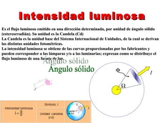 Intensidad luminosa
Es el flujo luminoso emitido en una dirección determinada, por unidad de ángulo sólido
(estereorradián). Su unidad es la Candela (Cd)
La Candela es la unidad base del Sistema Internacional de Unidades, de la cual se derivan
las distintas unidades fotométricas.
La intensidad luminosa se obtiene de las curvas proporcionadas por los fabricantes y
pueden corresponder a las lámparas y/o a las luminarias; expresan como se distribuye el
flujo luminoso de una fuente de luz.

                                                                Φ                  I

                                                                    Ω
 